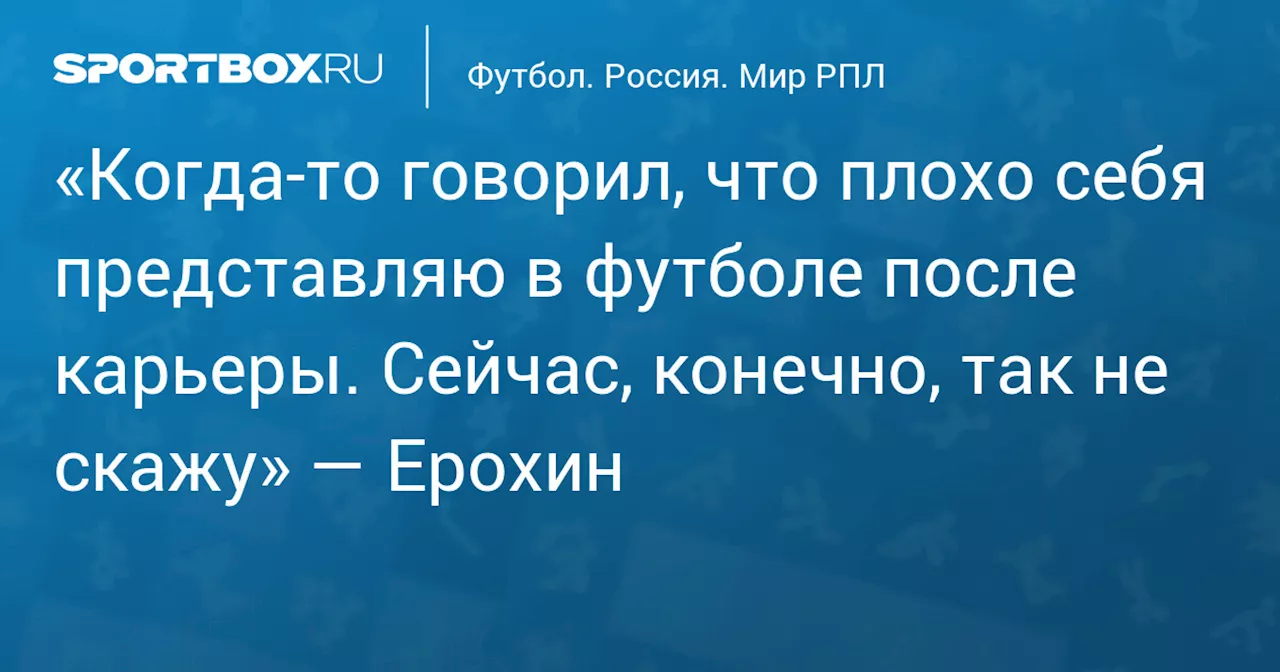 «Когда‑то говорил, что плохо себя представляю в футболе после карьеры. Сейчас, конечно, так не скажу» — Ерохин