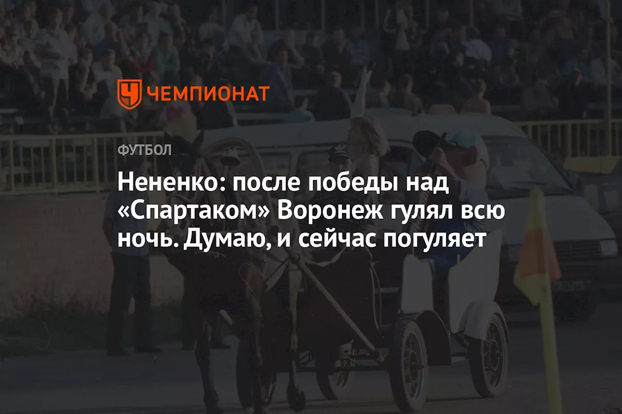 Нененко: после победы над «Спартаком» Воронеж гулял всю ночь. Думаю, и сейчас погуляет