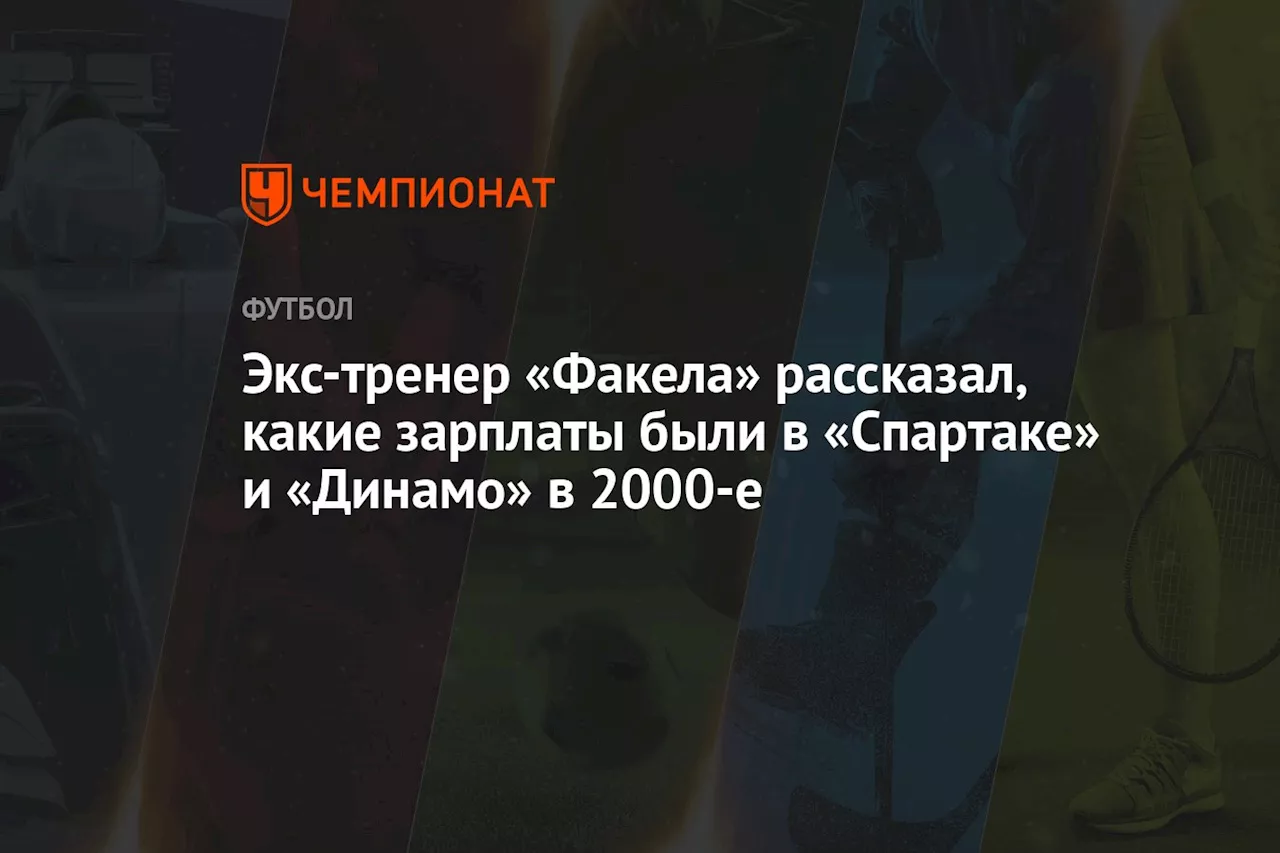 Экс-тренер «Факела» рассказал, какие зарплаты были в «Спартаке» и «Динамо» в 2000-е