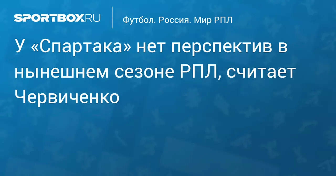 У «Спартака» нет перспектив в нынешнем сезоне РПЛ, считает Червиченко