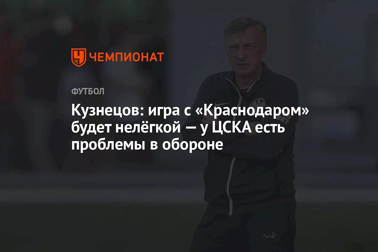 Кузнецов: игра с «Краснодаром» будет нелёгкой — у ЦСКА есть проблемы в обороне