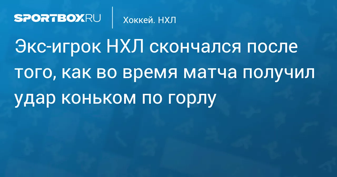 Экс‑игрок НХЛ скончался после того, как во время матча получил удар коньком по горлу