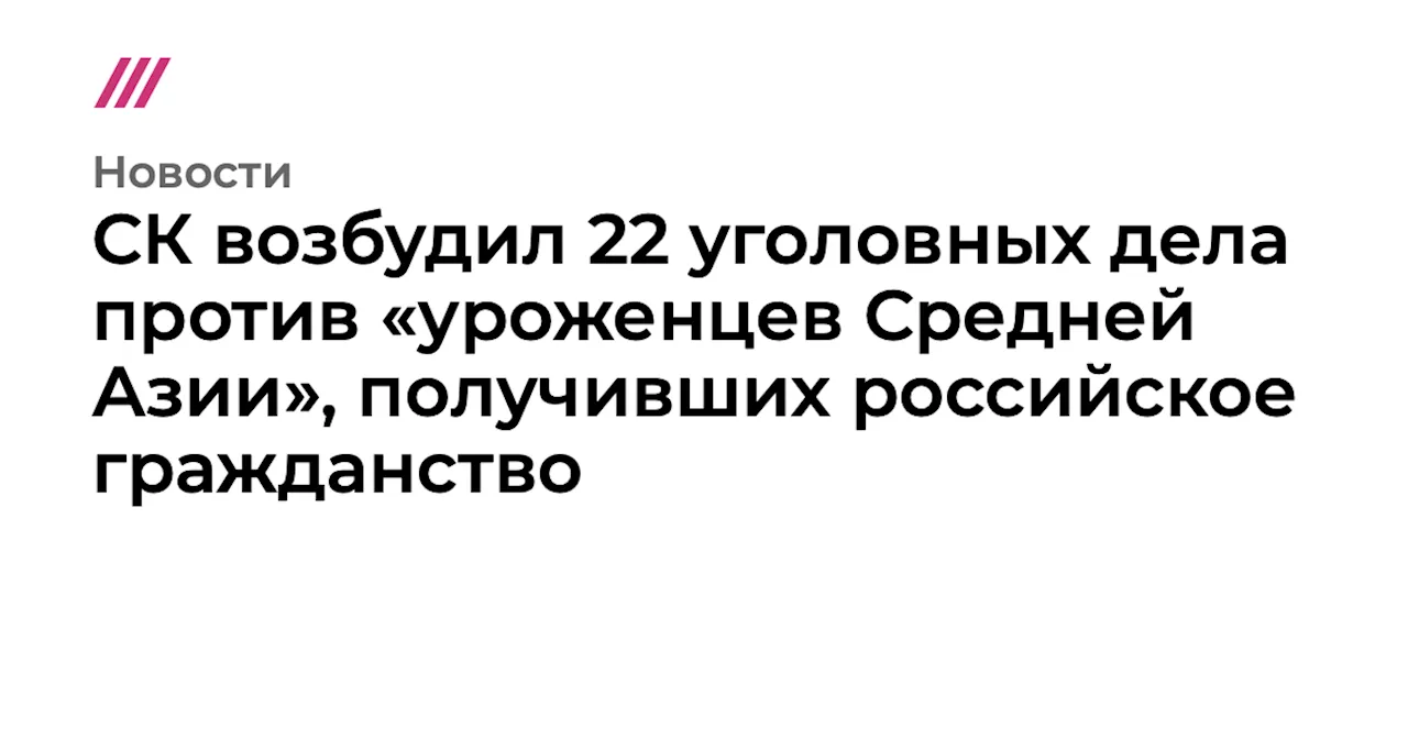 СК возбудил 22 уголовных дела против «уроженцев Средней Азии», получивших российское гражданство