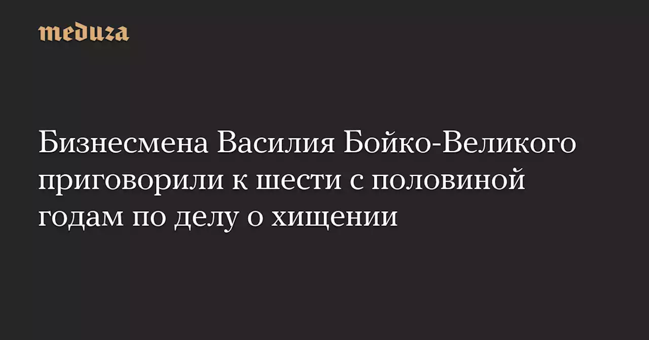 Бизнесмена Василия Бойко-Великого приговорили к шести с половиной годам по делу о хищении — Meduza