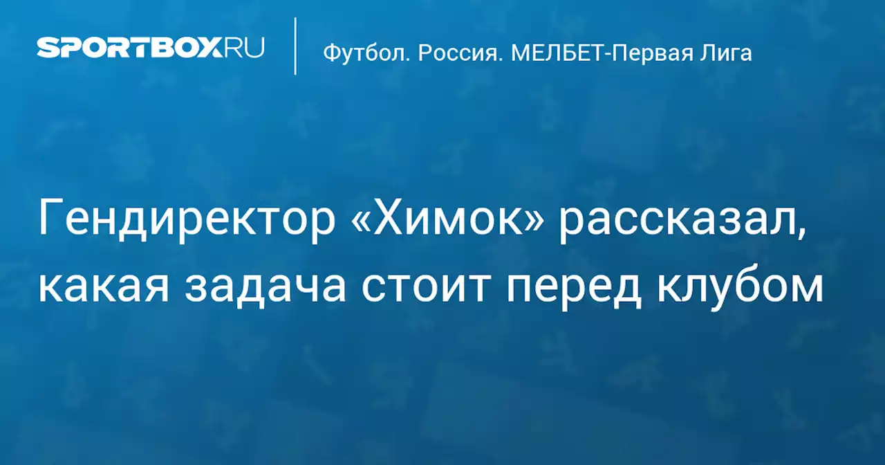 Гендиректор «Химок» рассказал, какая задача стоит перед клубом