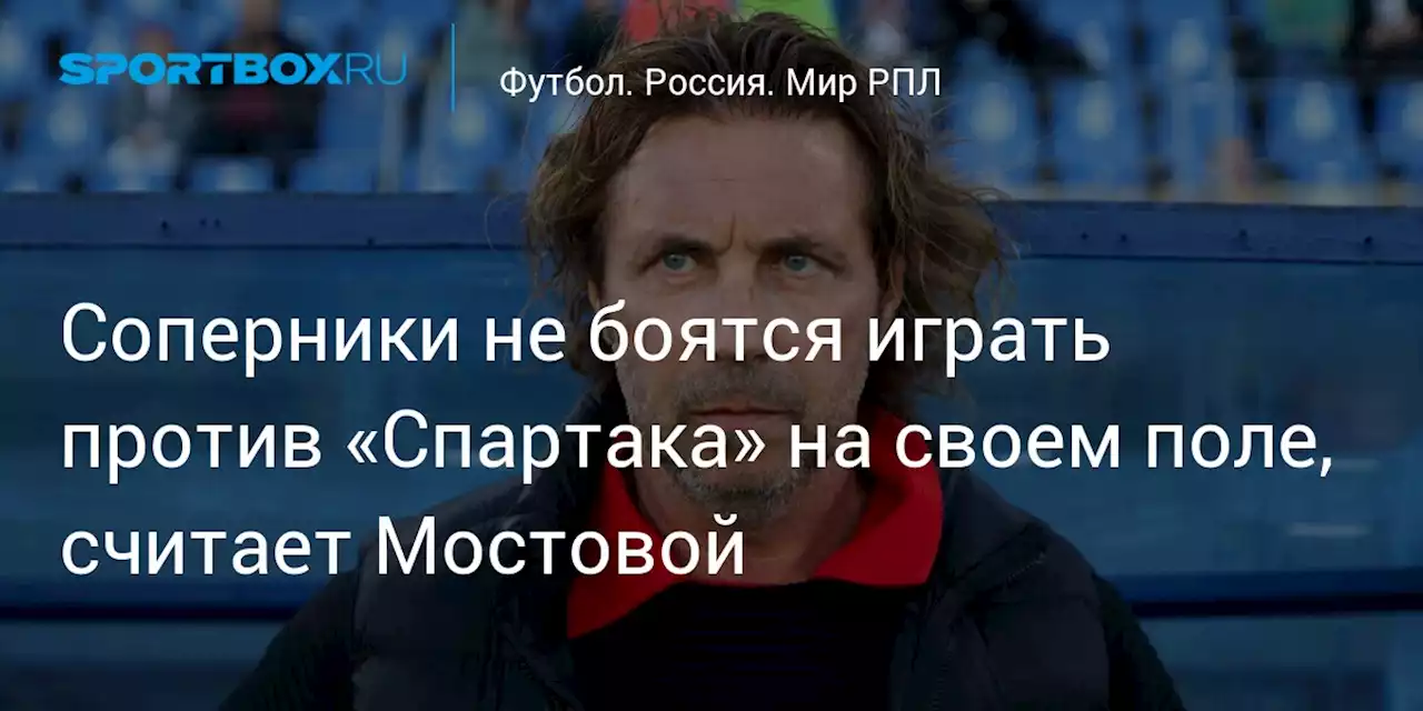 Соперники не боятся играть против «Спартака» на своем поле, считает Мостовой