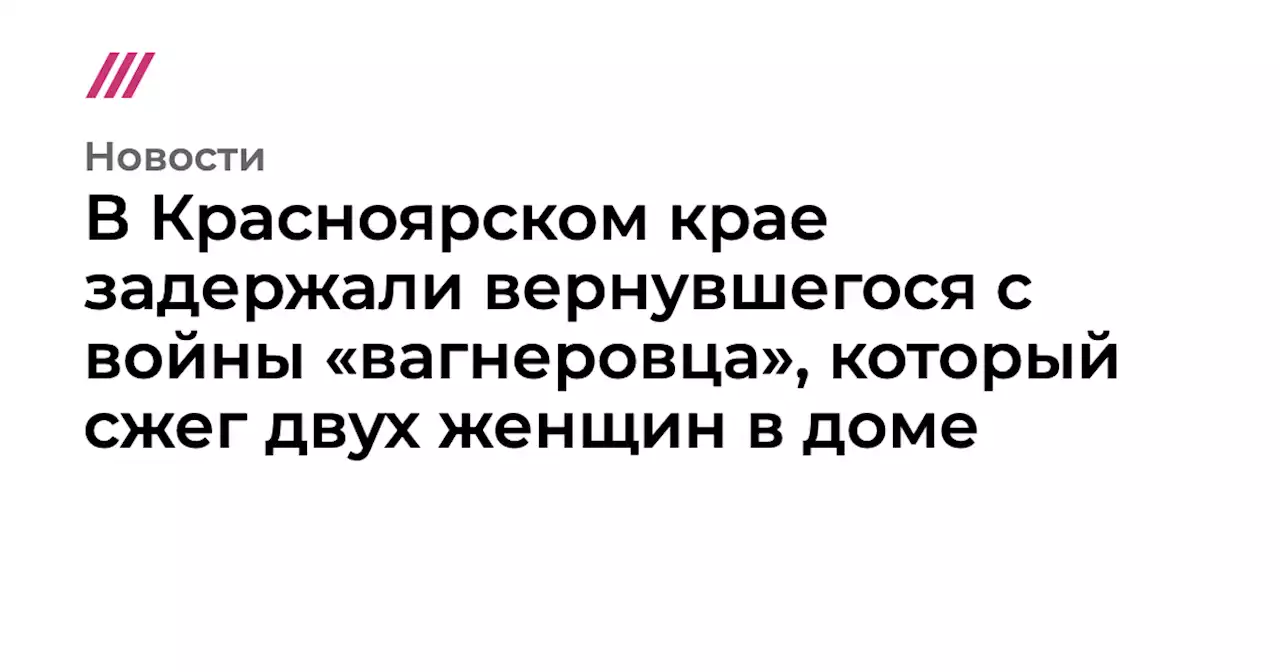 В Красноярском крае задержали вернувшегося с войны «вагнеровца», который сжег двух женщин в доме