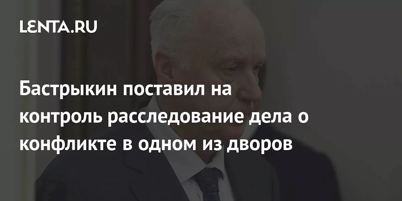 Бастрыкин поставил на контроль расследование дела о конфликте в одном из дворов