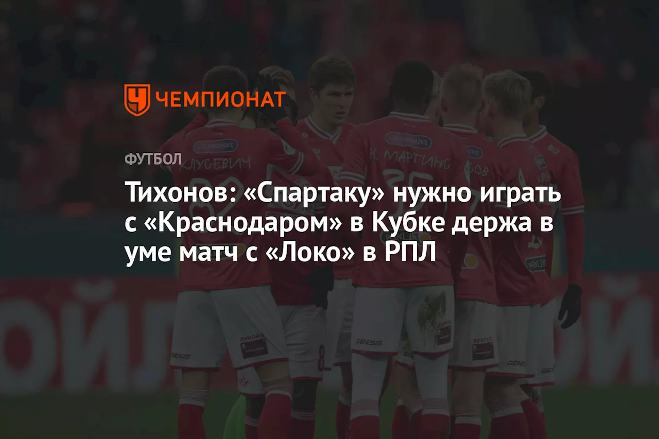 Тихонов: «Спартаку» нужно играть с «Краснодаром» в Кубке держа в уме матч с «Локо» в РПЛ