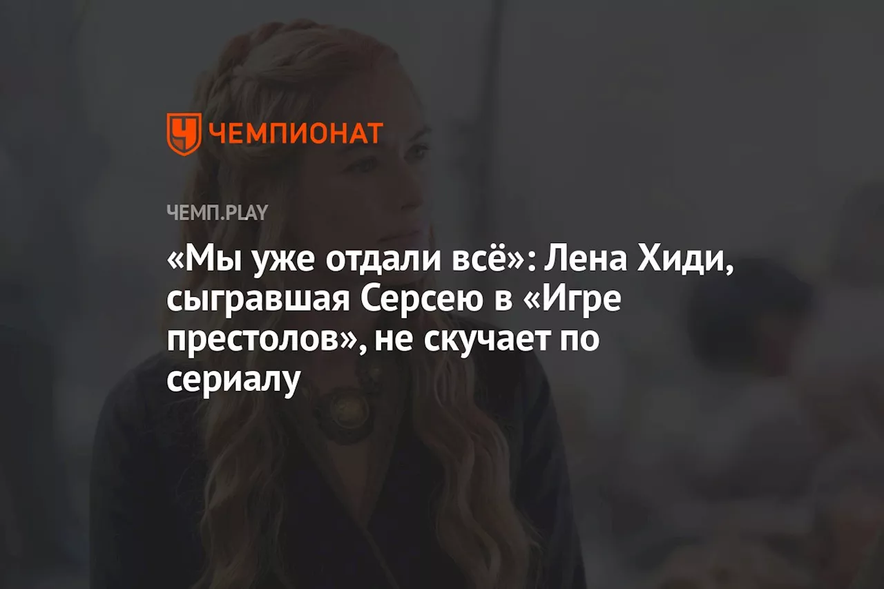 «Мы уже отдали всё»: Лена Хиди, сыгравшая Серсею в «Игре престолов», не скучает по сериалу