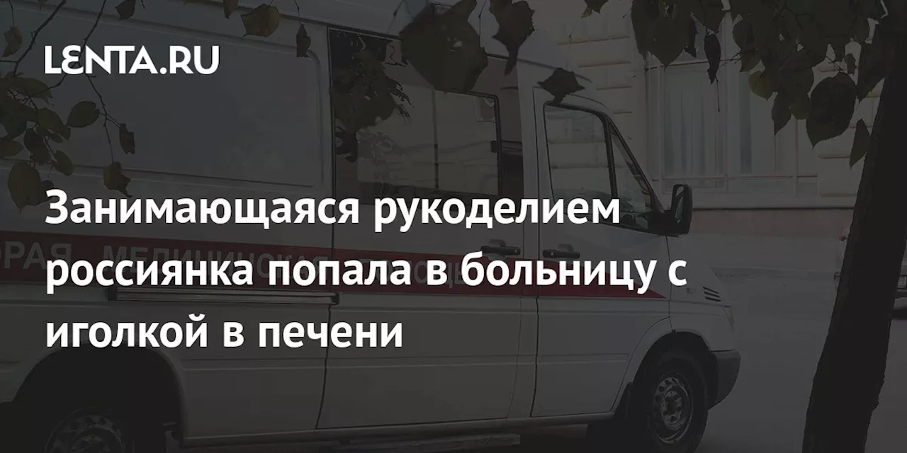 Занимающаяся рукоделием россиянка попала в больницу с иголкой в печени