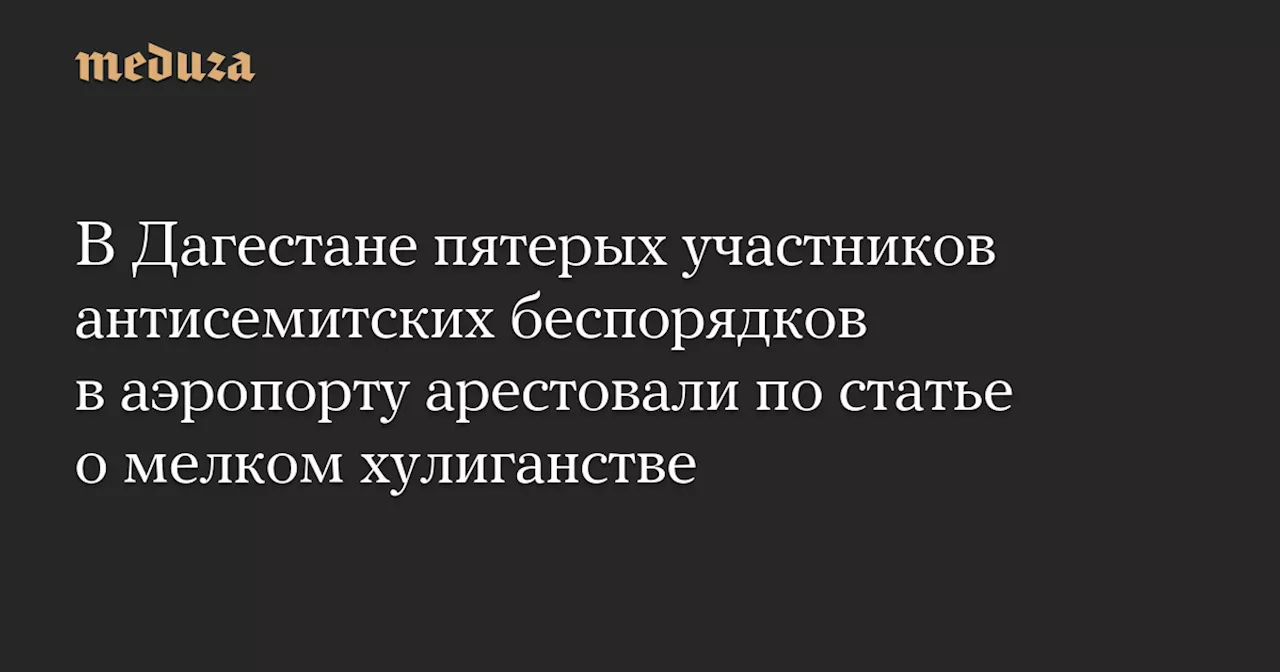 В Дагестане пятерых участников антисемитских беспорядков в аэропорту арестовали по статье о мелком хулиганстве — Meduza