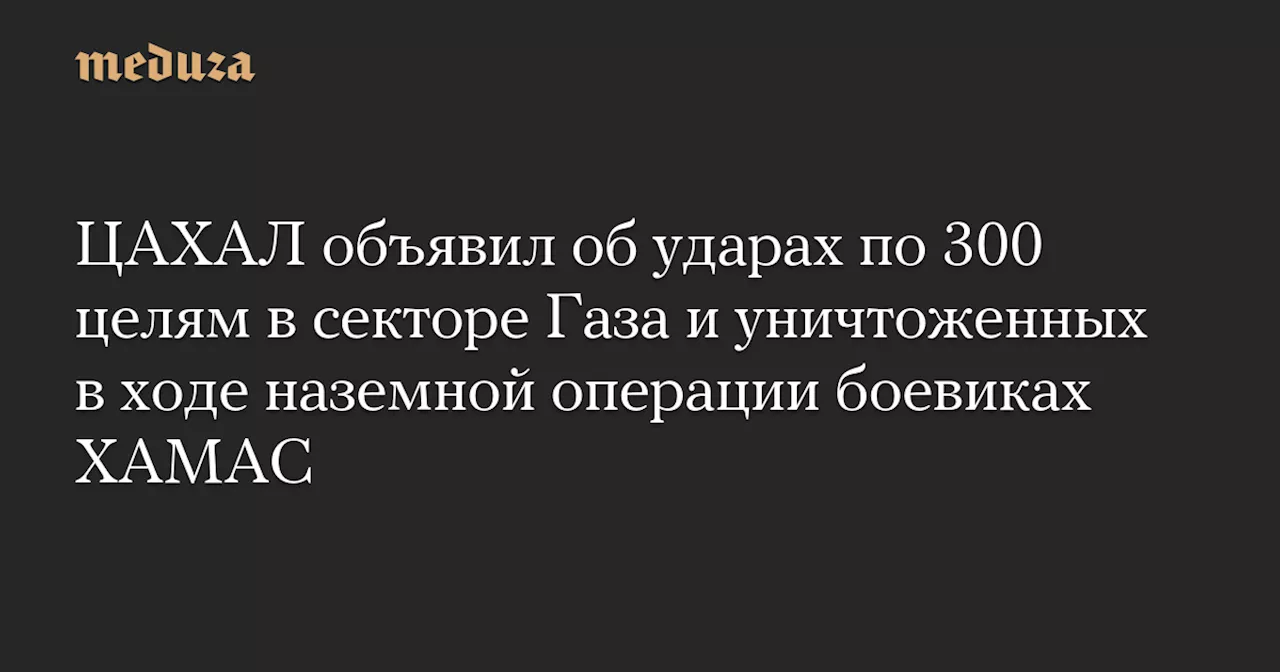 ЦАХАЛ объявил об ударах по 300 целям в секторе Газа и уничтоженных в ходе наземной операции боевиках ХАМАС — Meduza