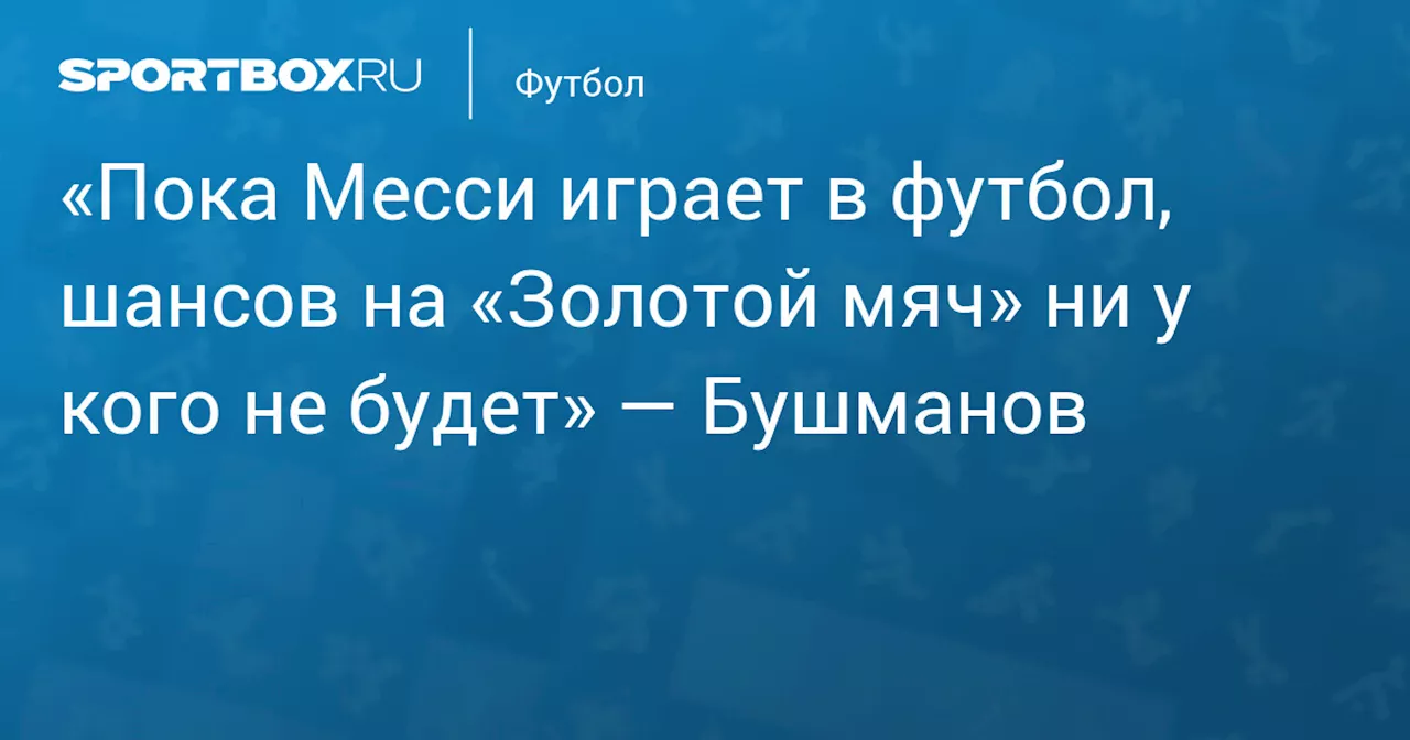 «Пока Месси играет в футбол, шансов на «Золотой мяч» ни у кого не будет» — Бушманов