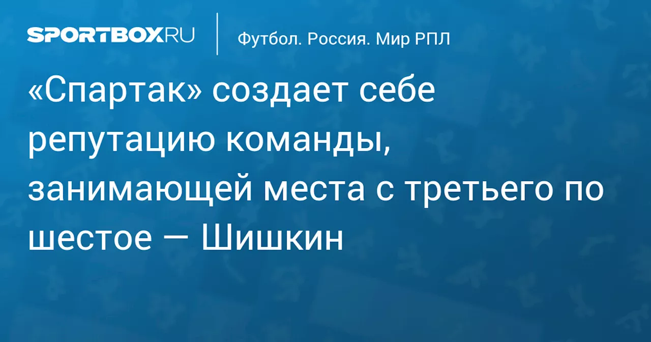 «Спартак» создает себе репутацию команды, занимающей места с третьего по шестое — Шишкин