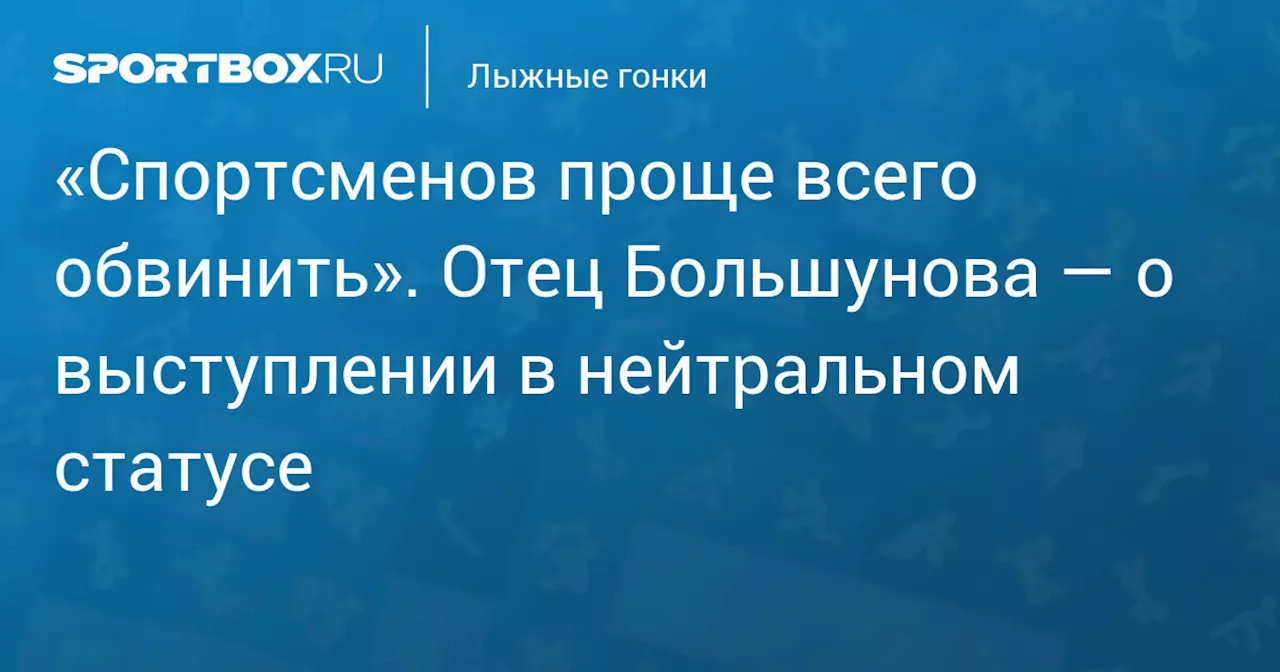 «Спортсменов проще всего обвинить». Отец Большунова — о выступлении в нейтральном статусе