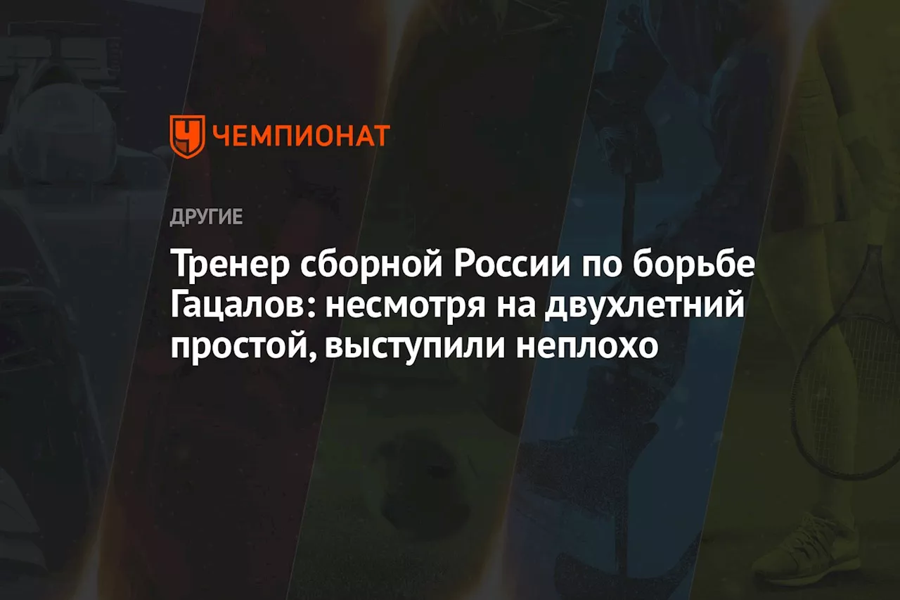 Тренер сборной России по борьбе Гацалов: несмотря на двухлетний простой, выступили неплохо