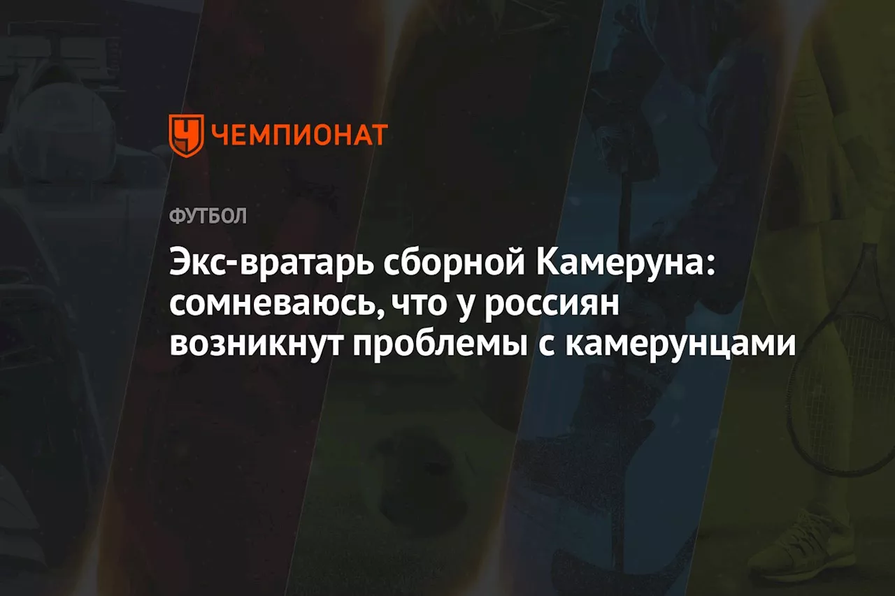 Экс-вратарь сборной Камеруна: сомневаюсь, что у россиян возникнут проблемы с камерунцами