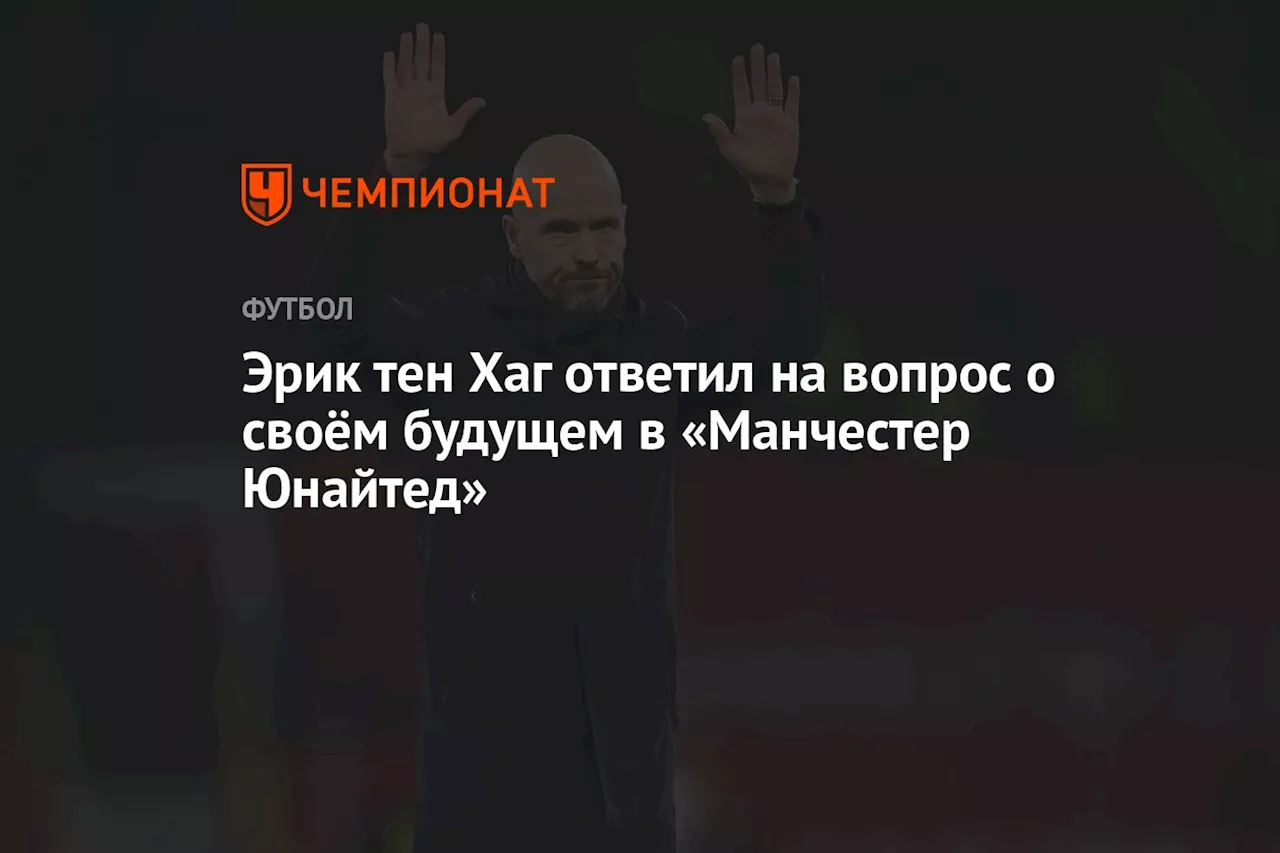 Эрик тен Хаг ответил на вопрос о своём будущем в «Манчестер Юнайтед»