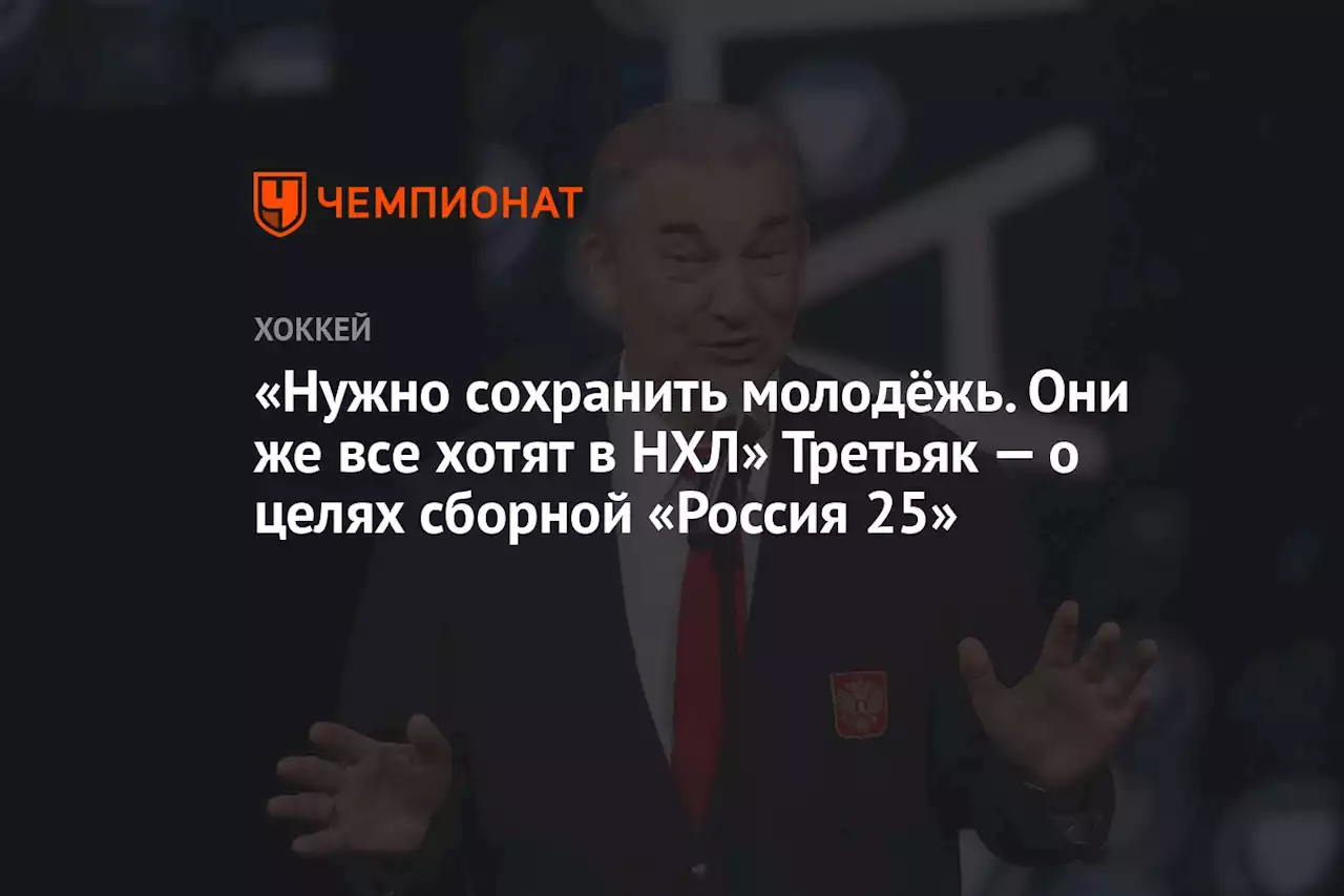 «Нужно сохранить молодёжь. Они же все хотят в НХЛ» Третьяк — о целях сборной «Россия 25»