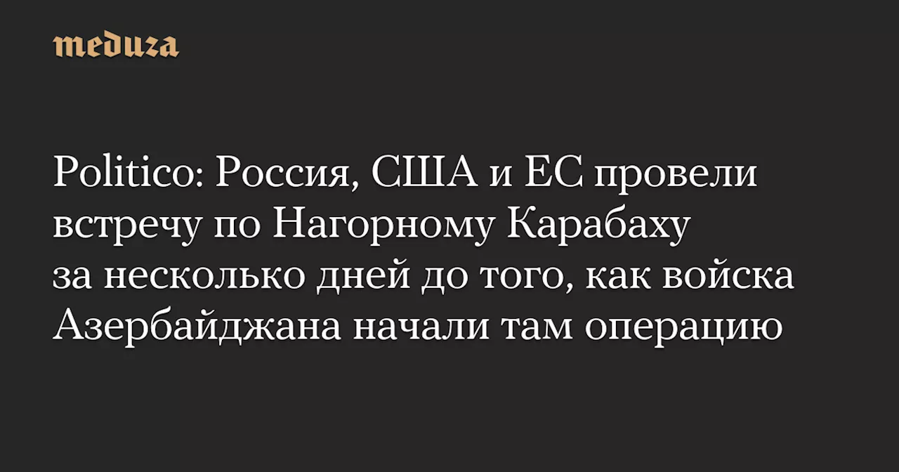 Politico: Россия, США и ЕС провели встречу по Нагорному Карабаху за несколько дней до того, как войска Азербайджана начали там операцию — Meduza