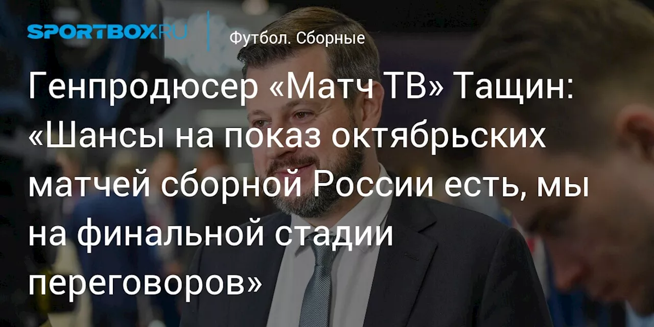 Генпродюсер «Матч ТВ» Тащин: «Шансы на показ октябрьских матчей сборной России есть, мы на финальной стадии переговоров»