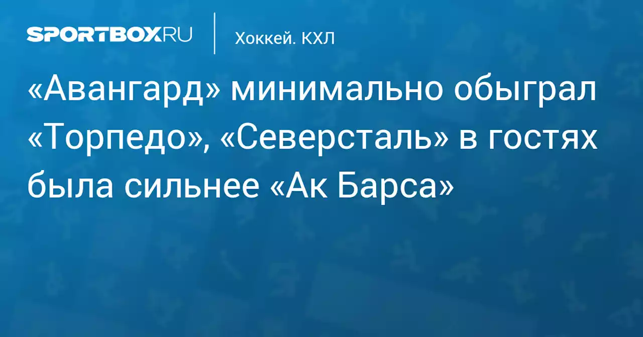 «Авангард» минимально обыграл «Торпедо», «Северсталь» в гостях была сильнее «Ак Барса»