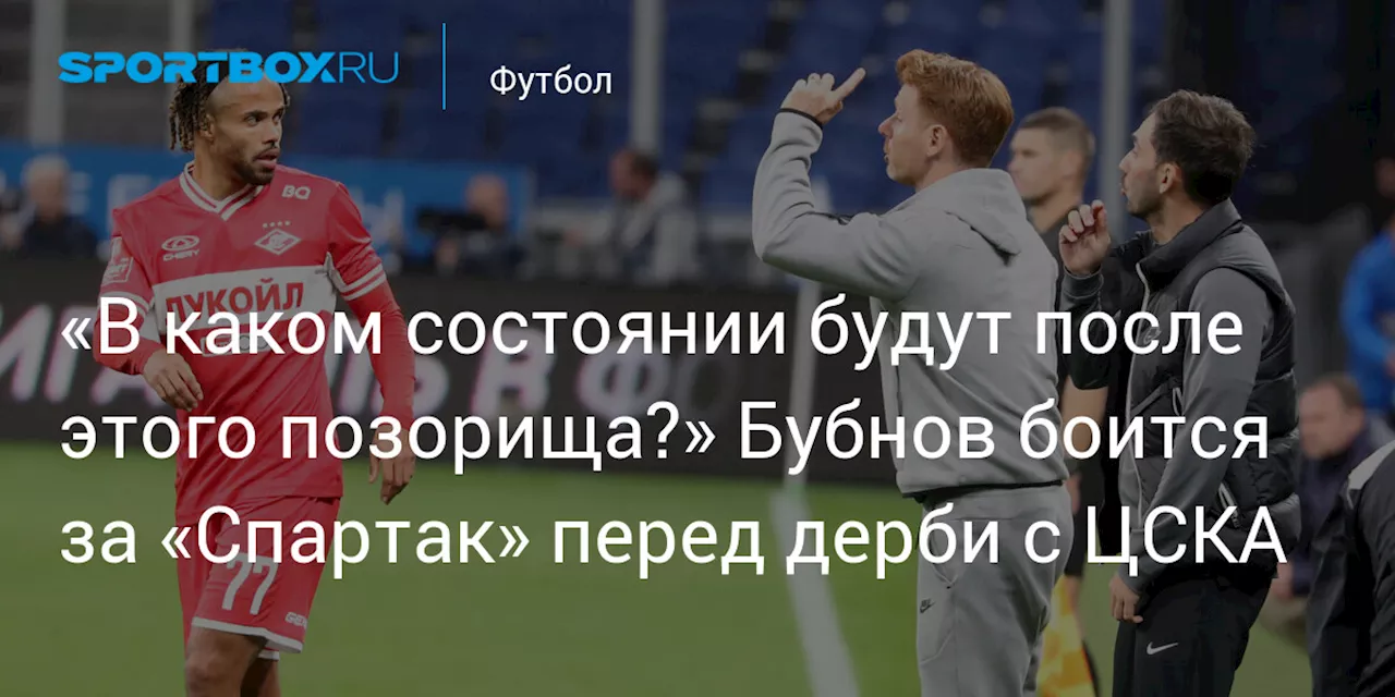 «В каком состоянии будут после этого позорища?» Бубнов боится за «Спартак» перед дерби с ЦСКА