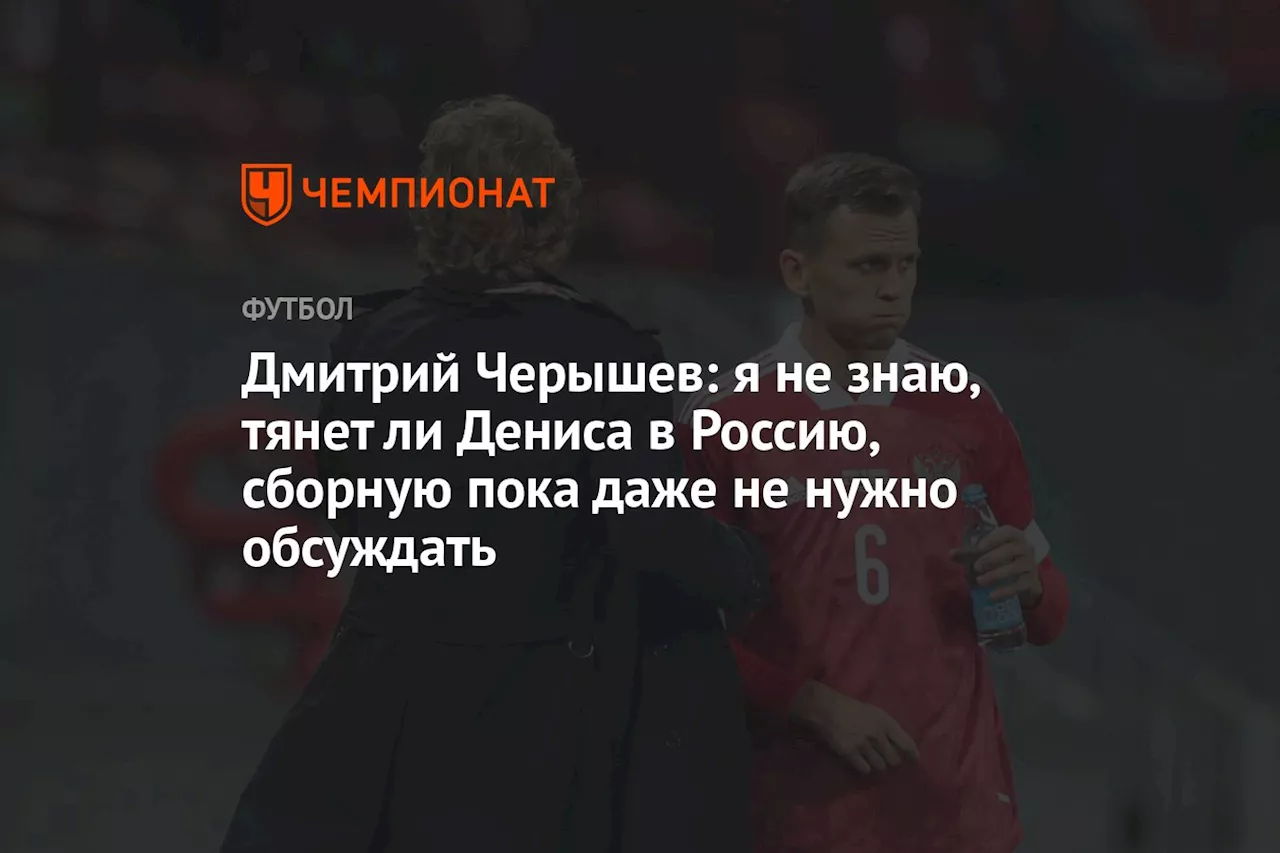 Дмитрий Черышев: я не знаю, тянет ли Дениса в Россию, сборную пока даже не нужно обсуждать