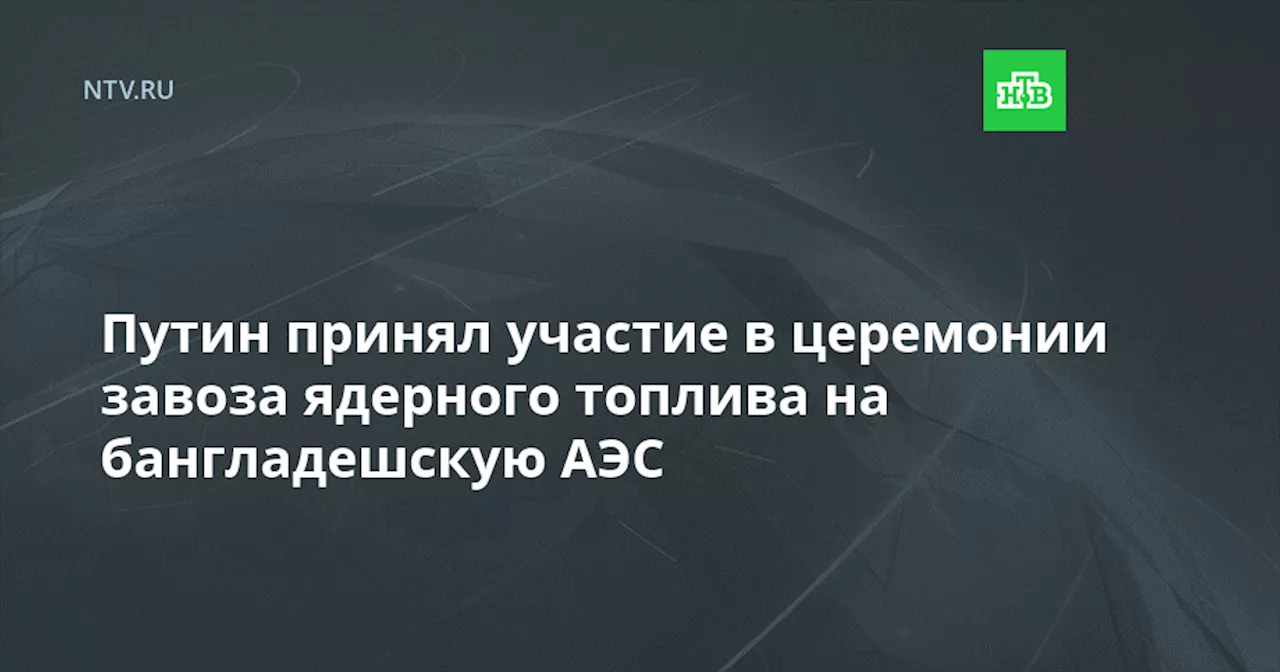 Путин принял участие в церемонии завоза ядерного топлива на бангладешскую АЭС