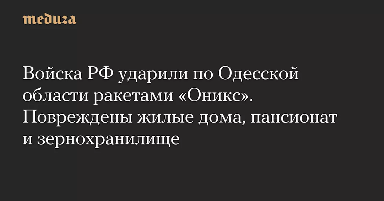 Войска РФ ударили по Одесской области ракетами «Оникс». Повреждены жилые дома, пансионат и зернохранилище — Meduza