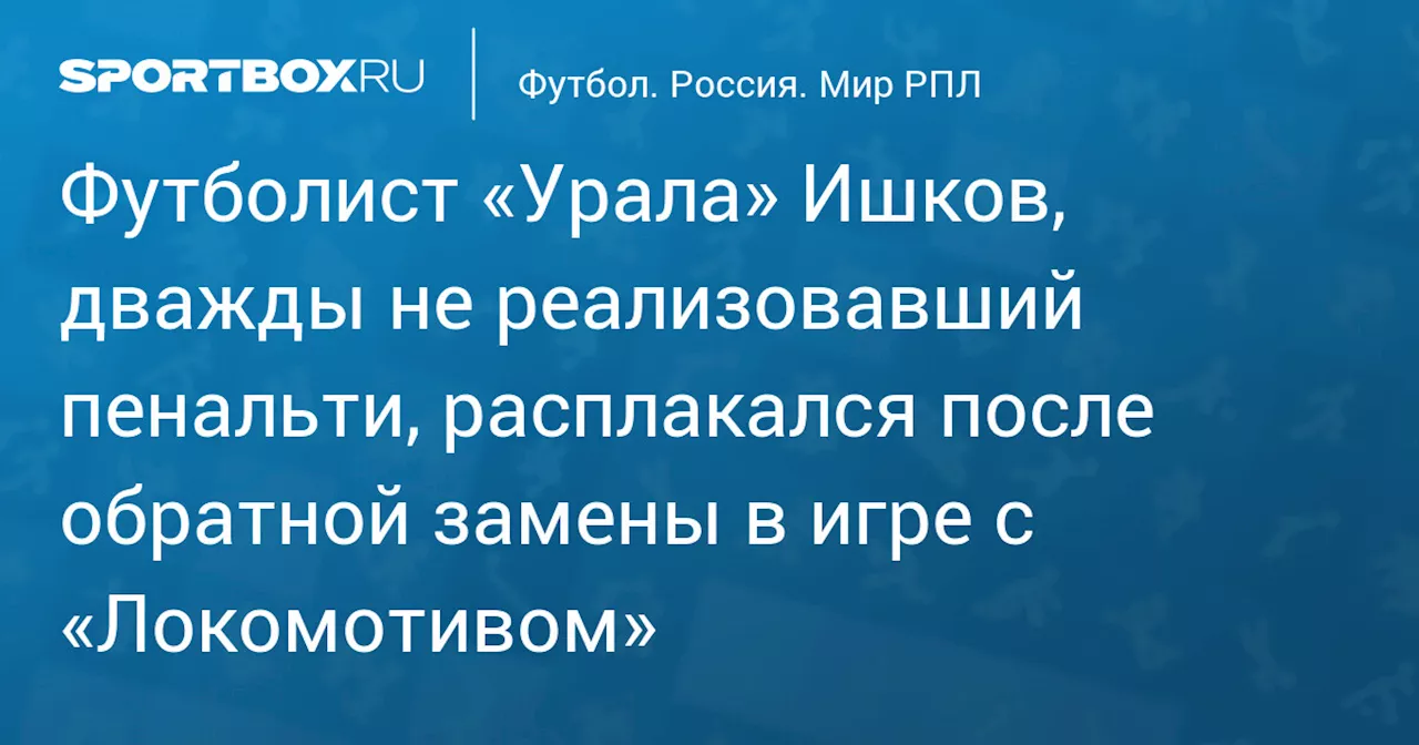 Футболист «Урала» Ишков, дважды не реализовавший пенальти, расплакался после обратной замены в игре с «Локомотивом»