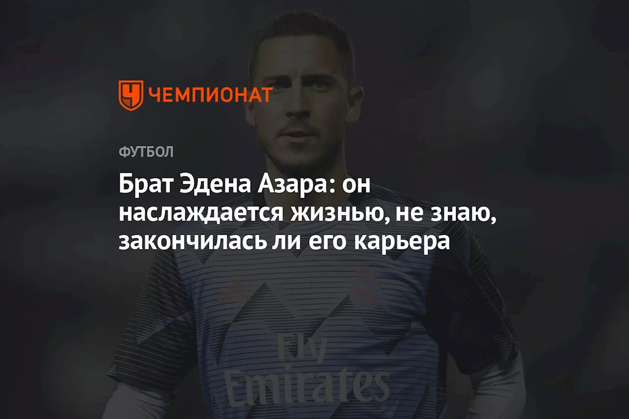 Брат Эдена Азара: он наслаждается жизнью, не знаю, закончилась ли его карьера