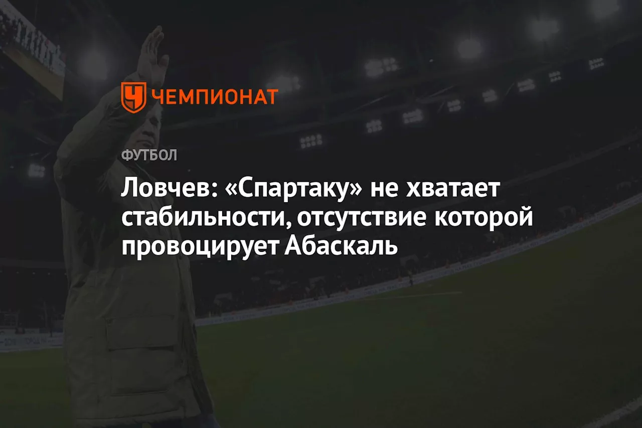 Ловчев: «Спартаку» не хватает стабильности, отсутствие которой провоцирует Абаскаль