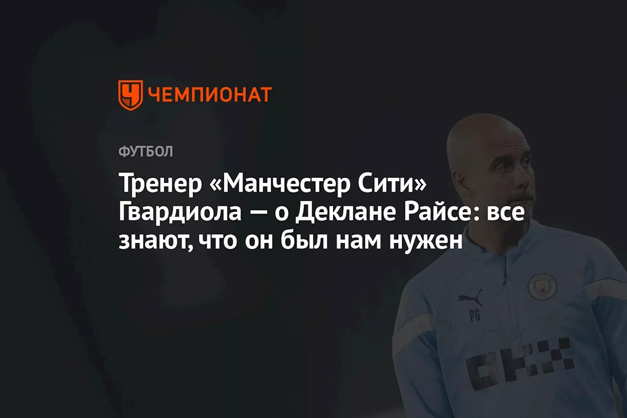 Тренер «Манчестер Сити» Гвардиола — о Деклане Райсе: все знают, что он был нам нужен