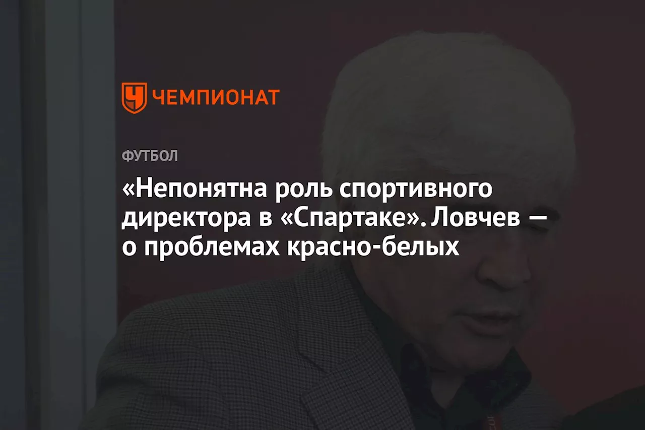 «Непонятна роль спортивного директора в «Спартаке». Ловчев — о проблемах красно-белых