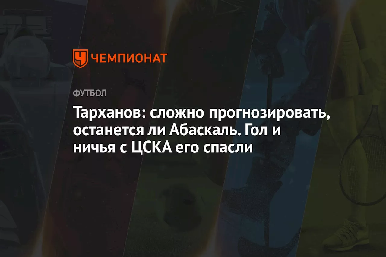 Тарханов: сложно прогнозировать, останется ли Абаскаль. Гол и ничья с ЦСКА его спасли