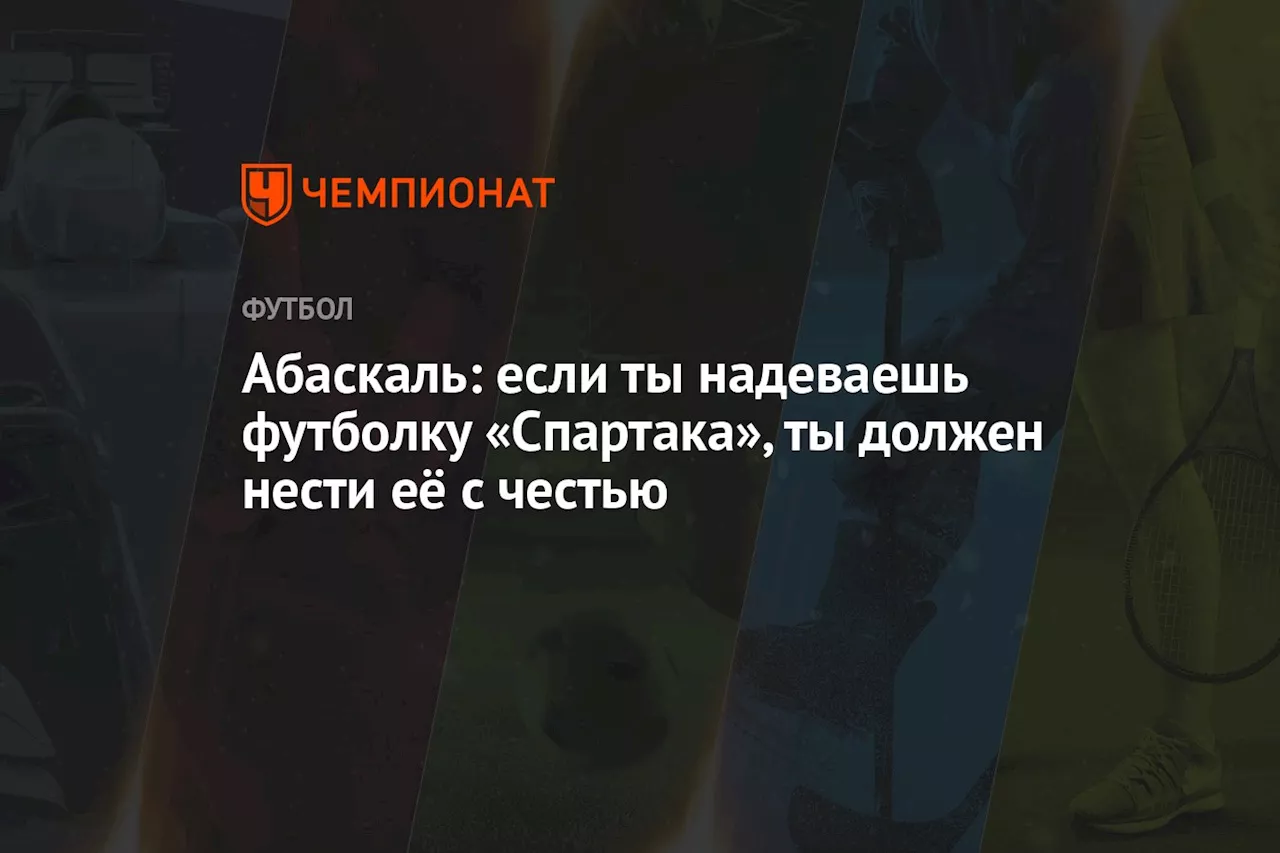 Абаскаль: если ты надеваешь футболку «Спартака», ты должен нести её с честью