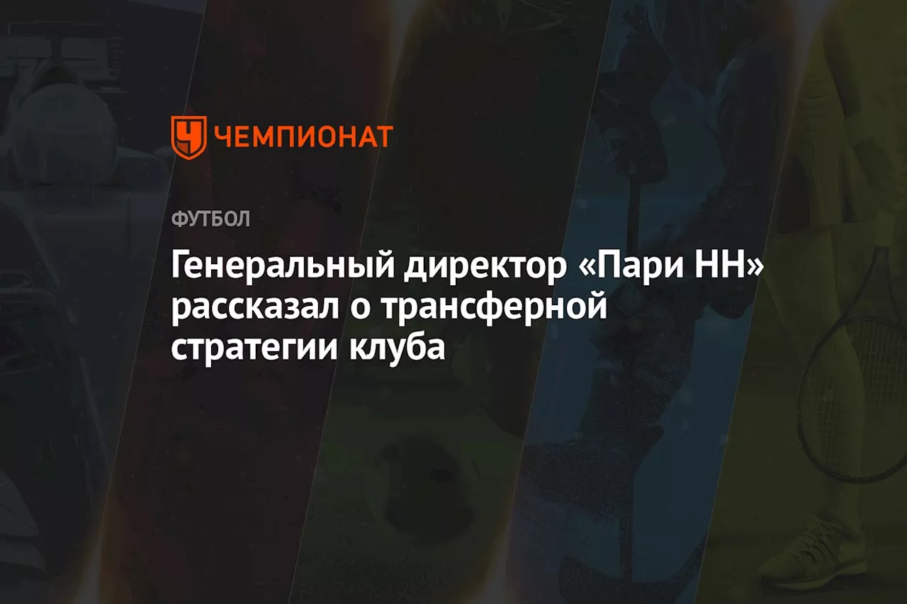 Генеральный директор «Пари НН» рассказал о трансферной стратегии клуба