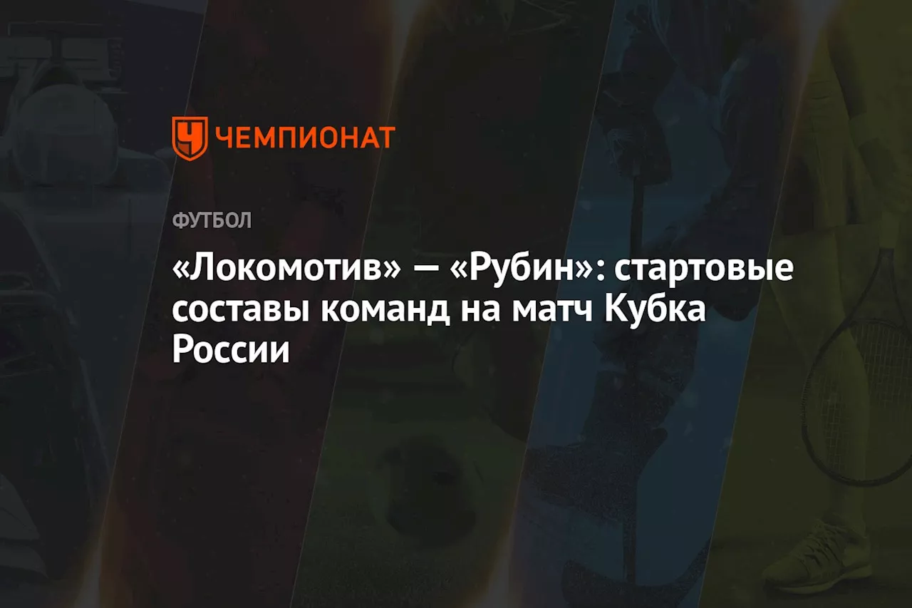 «Локомотив» — «Рубин»: стартовые составы команд на матч Кубка России