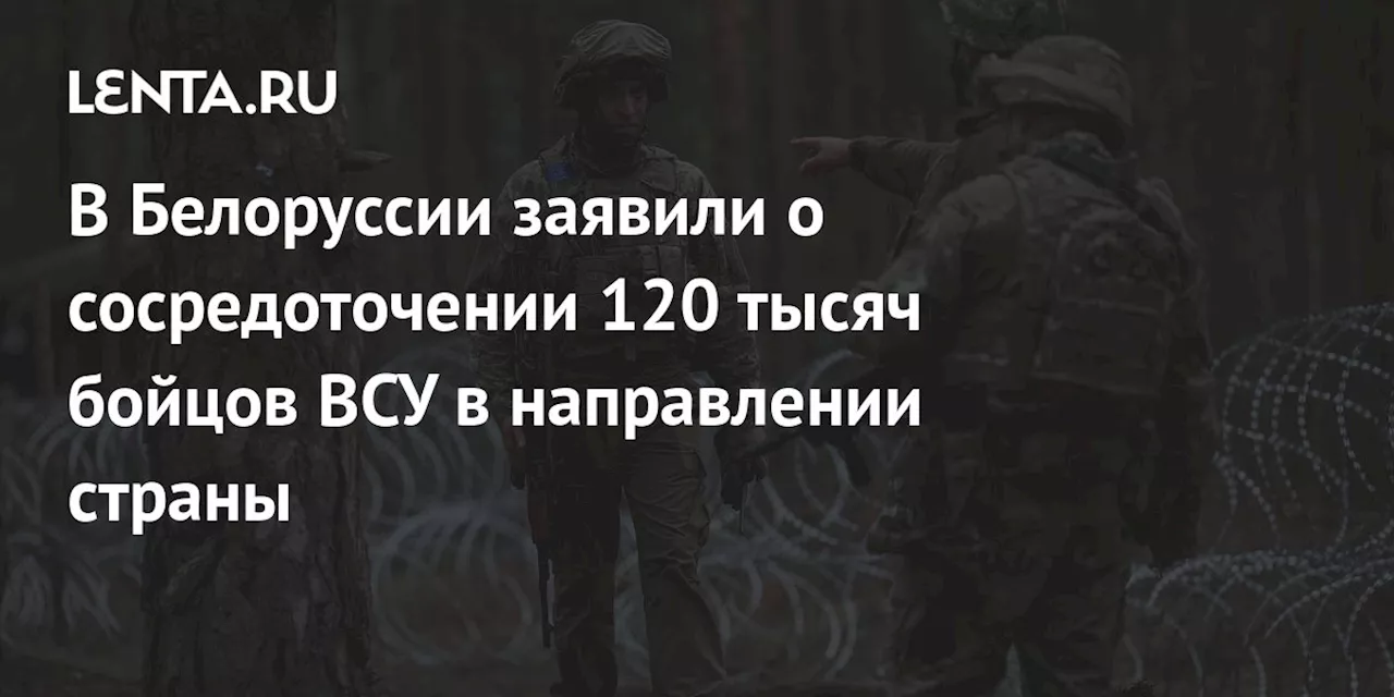 В Белоруссии заявили о сосредоточении 120 тысяч бойцов ВСУ в направлении страны