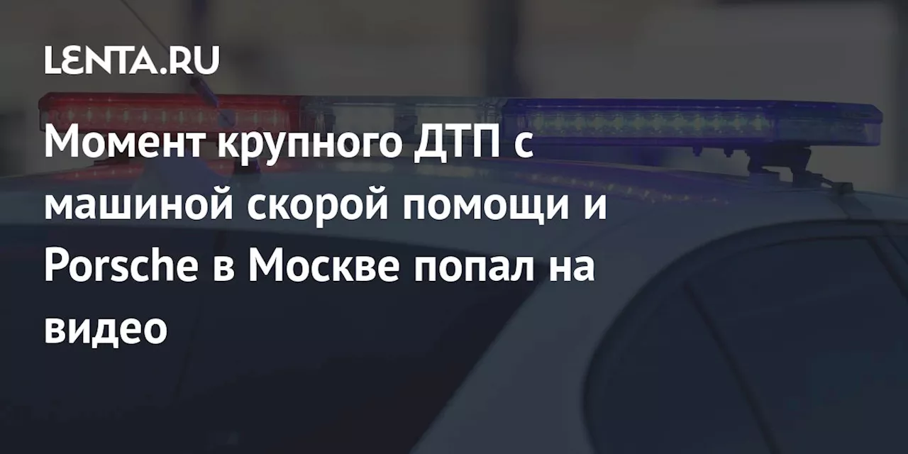 Момент крупного ДТП с машиной скорой помощи и Porsche в Москве попал на видео