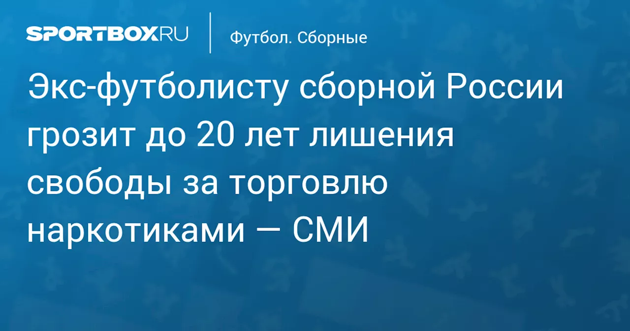 Экс‑футболисту сборной России грозит до 20 лет лишения свободы за торговлю наркотиками — СМИ