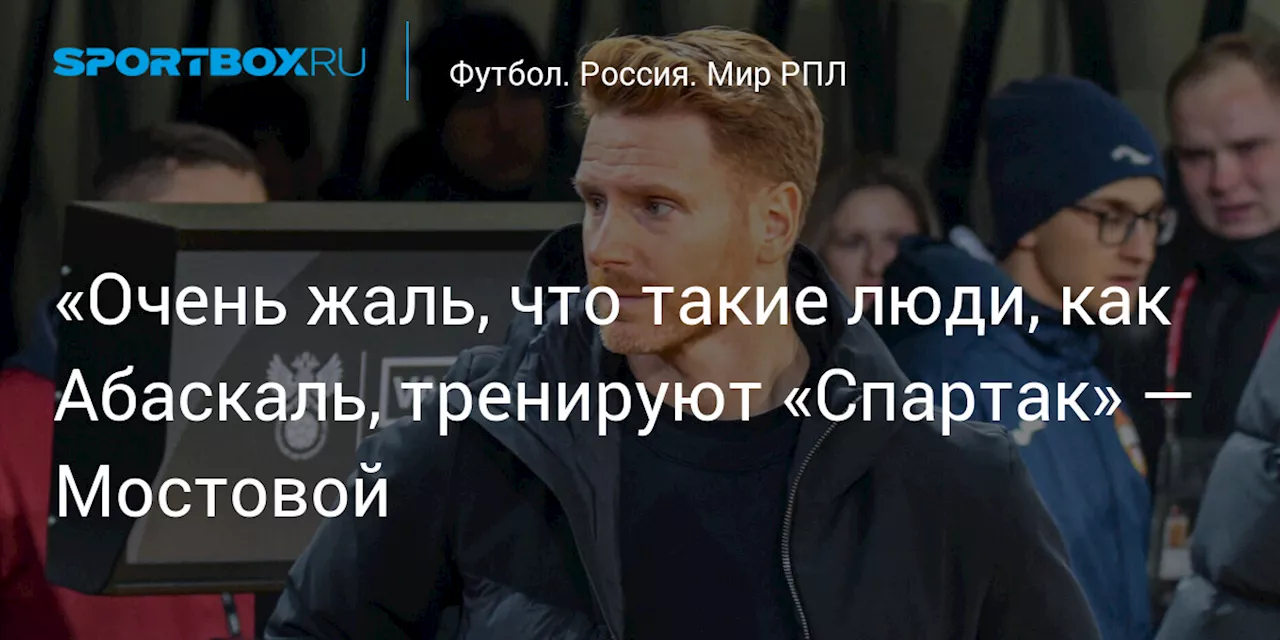 «Очень жаль, что такие люди, как Абаскаль, тренируют «Спартак» — Мостовой