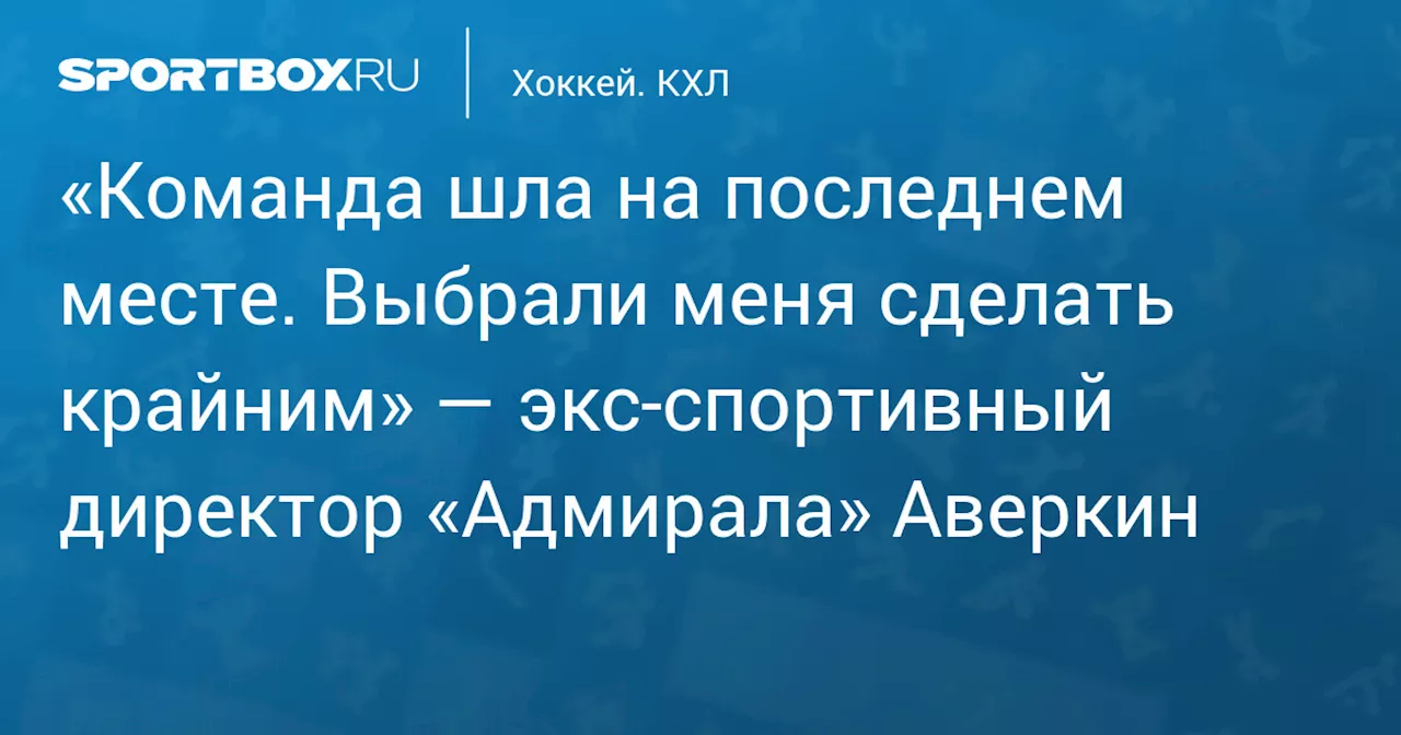 «Команда шла на последнем месте. Выбрали меня сделать крайним» — экс‑спортивный директор «Адмирала» Аверкин