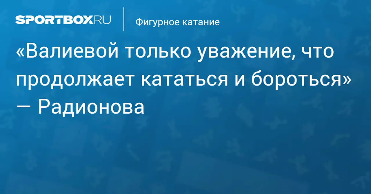 «Валиевой только уважение, что продолжает кататься и бороться» — Радионова