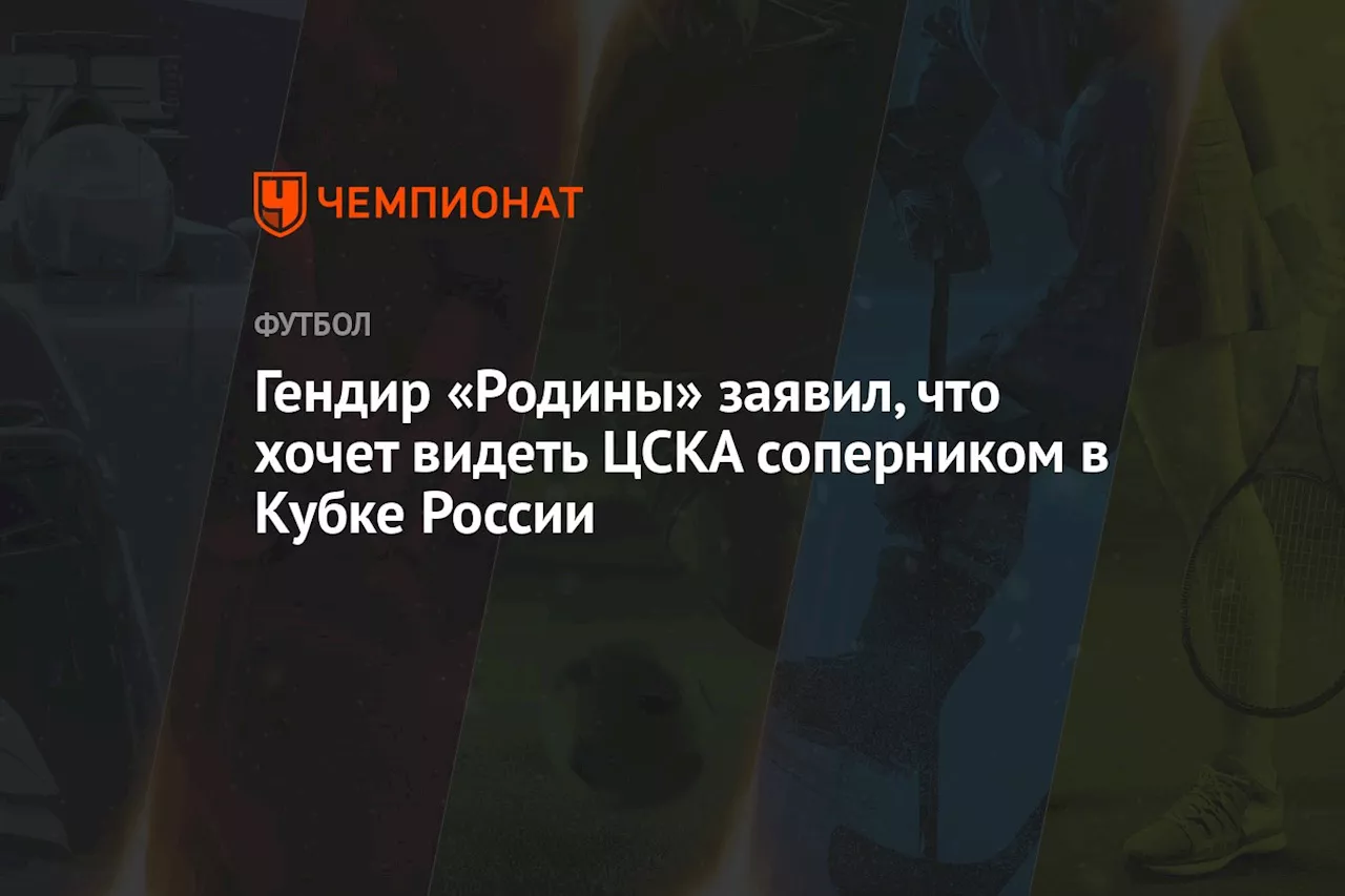 Гендир «Родины» заявил, что хочет видеть ЦСКА соперником в Кубке России