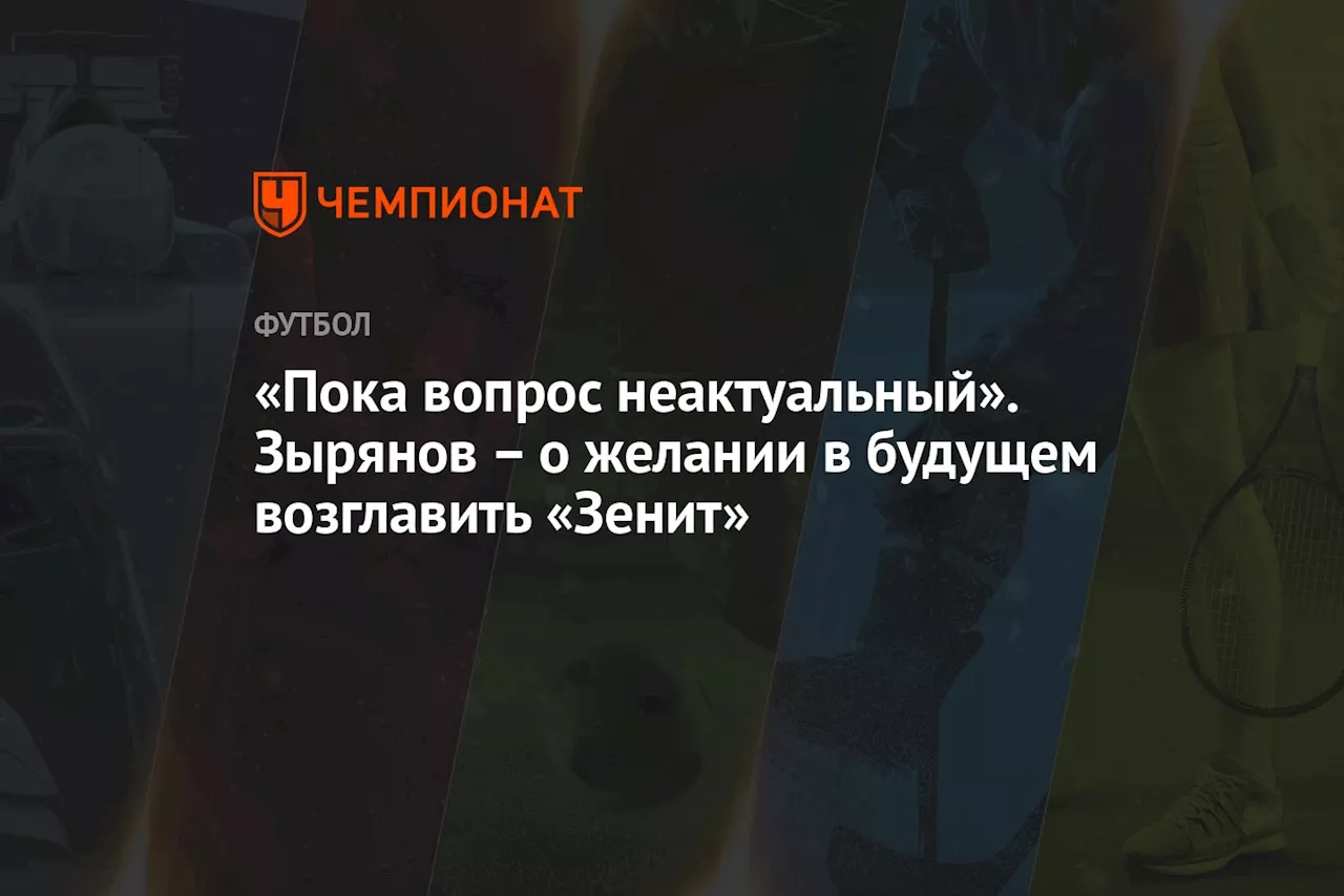 «Пока вопрос неактуальный». Зырянов – о желании в будущем возглавить «Зенит»