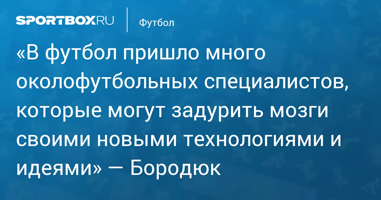 «В футбол пришло много околофутбольных специалистов, которые могут задурить мозги своими новыми технологиями и идеями» — Бородюк