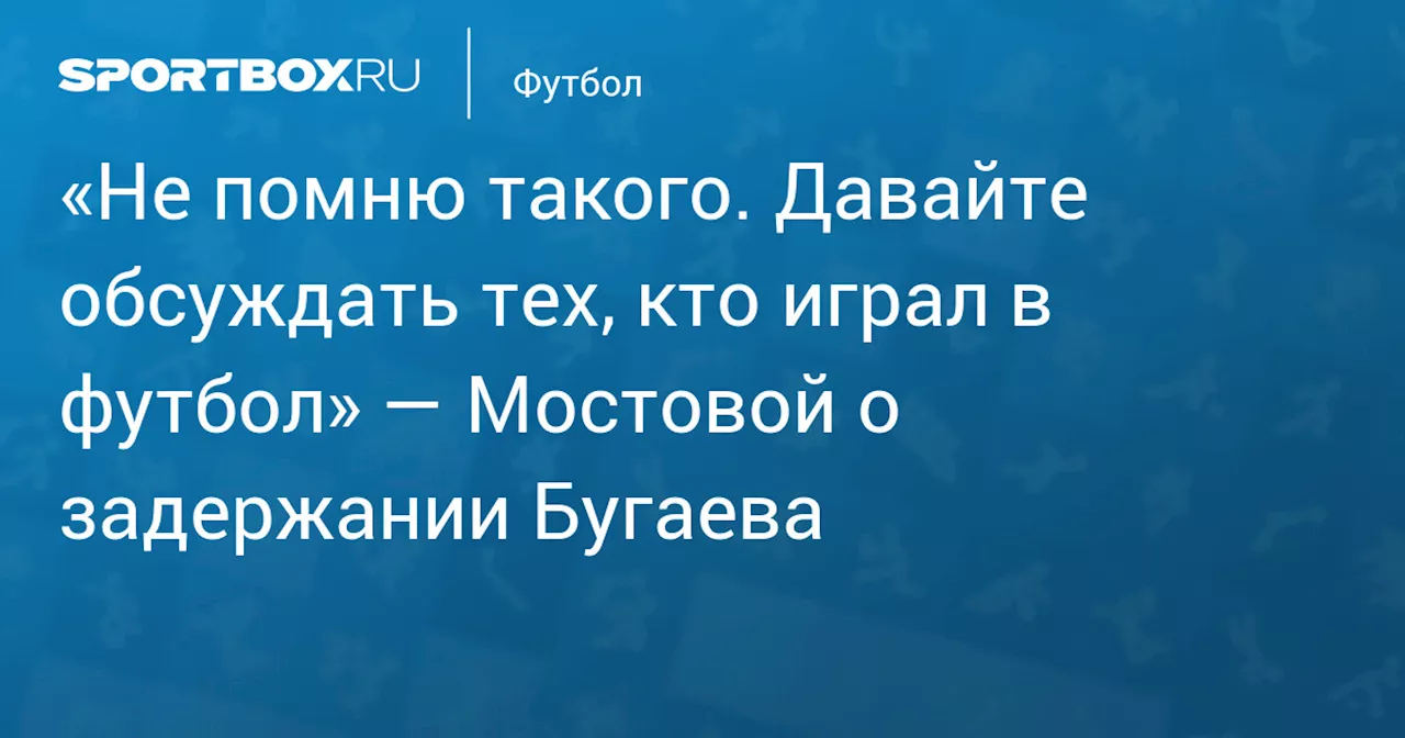 «Не помню такого. Давайте обсуждать тех, кто играл в футбол» — Мостовой о задержании Бугаева